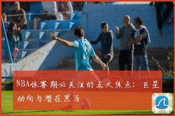 NBA休赛期必关注的五大焦点：巨星动向与潜在黑马