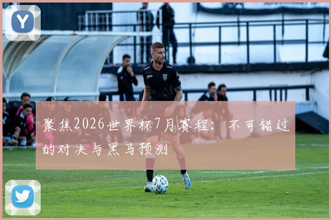 聚焦2026世界杯7月赛程：不可错过的对决与黑马预测