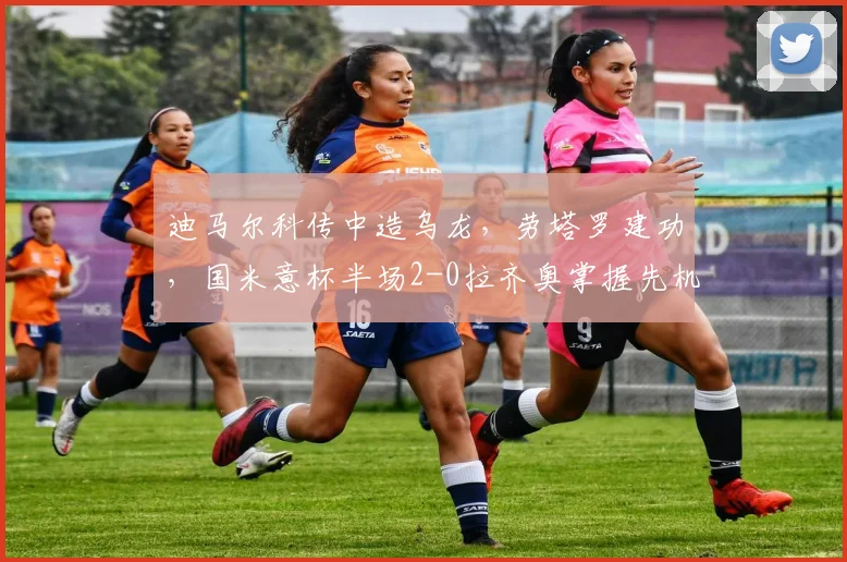 迪马尔科传中造乌龙，劳塔罗建功，国米意杯半场2-0拉齐奥掌握先机